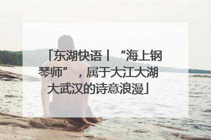 东湖快语丨“海上钢琴师”，属于大江大湖大武汉的诗意浪漫