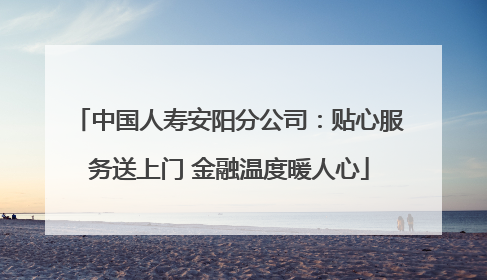 中国人寿安阳分公司：贴心服务送上门 金融温度暖人心
