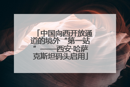 中国向西开放通道的境外“第一站”——西安·哈萨克斯坦码头启用