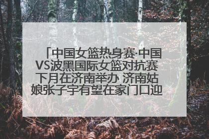 中国女篮热身赛·中国VS波黑国际女篮对抗赛下月在济南举办 济南姑娘张子宇有望在家门口迎来国家队首秀