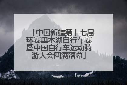 中国新疆第十七届环赛里木湖自行车赛暨中国自行车运动骑游大会圆满落幕