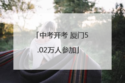中考开考 厦门5.02万人参加