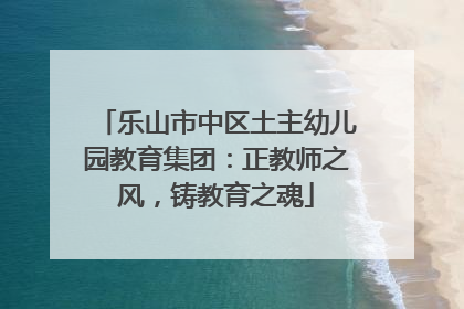 乐山市中区土主幼儿园教育集团：正教师之风，铸教育之魂