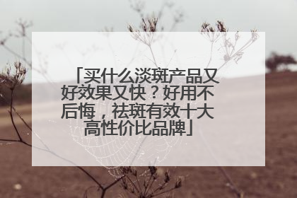 买什么淡斑产品又好效果又快？好用不后悔，祛斑有效十大高性价比品牌