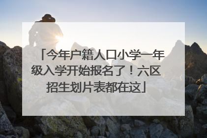 今年户籍人口小学一年级入学开始报名了！六区招生划片表都在这