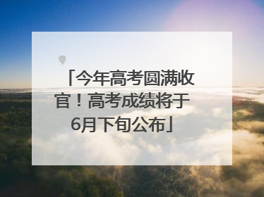 今年高考圆满收官！高考成绩将于6月下旬公布
