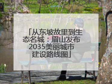 从东坡故里到生态名城：眉山发布2035美丽城市建设路线图