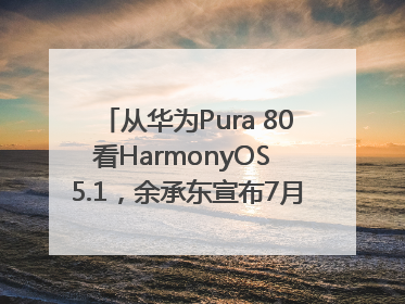 从华为Pura 80看HarmonyOS 5.1，余承东宣布7月迎来首批机型升级