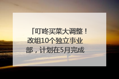 叮咚买菜大调整！改组10个独立事业部，计划在5月完成App端全面改版