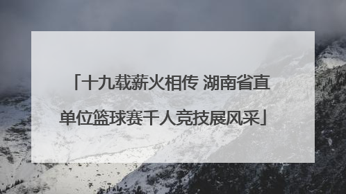 十九载薪火相传 湖南省直单位篮球赛千人竞技展风采