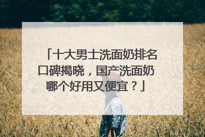 十大男士洗面奶排名口碑揭晓，国产洗面奶哪个好用又便宜？