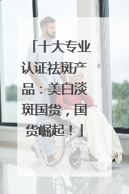 十大专业认证祛斑产品：美白淡斑国货，国货崛起！