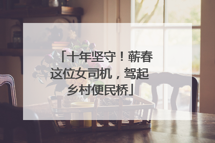 十年坚守！蕲春这位女司机，驾起乡村便民桥