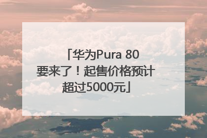 华为Pura 80要来了！起售价格预计超过5000元