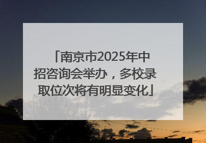 南京市2025年中招咨询会举办，多校录取位次将有明显变化