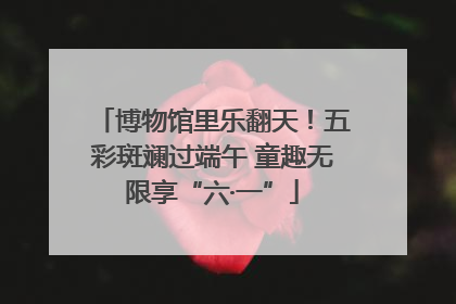 博物馆里乐翻天！五彩斑斓过端午 童趣无限享“六·一”