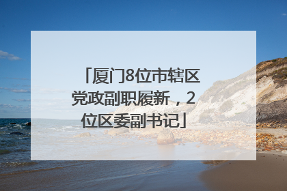 厦门8位市辖区党政副职履新，2位区委副书记