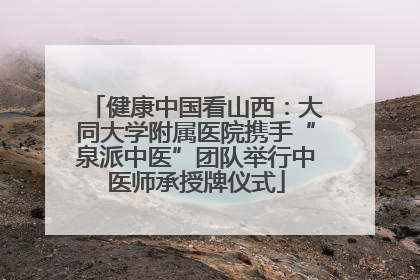 健康中国看山西：大同大学附属医院携手“泉派中医”团队举行中医师承授牌仪式