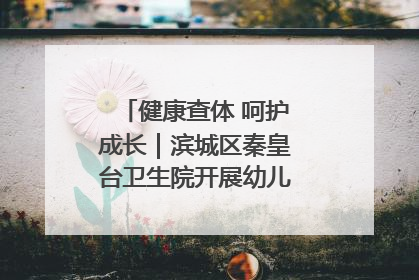 健康查体 呵护成长｜滨城区秦皇台卫生院开展幼儿园儿童健康体检