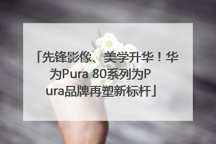 先锋影像、美学升华！华为Pura 80系列为Pura品牌再塑新标杆