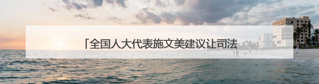 全国人大代表施文美建议让司法保障成为老年人“暖心护盾”