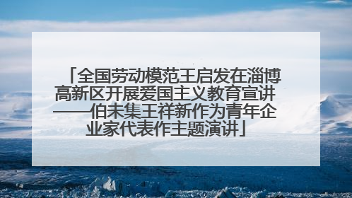 全国劳动模范王启发在淄博高新区开展爱国主义教育宣讲——伯未集王祥新作为青年企业家代表作主题演讲