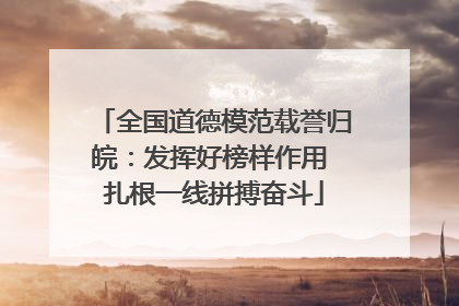 全国道德模范载誉归皖：发挥好榜样作用 扎根一线拼搏奋斗