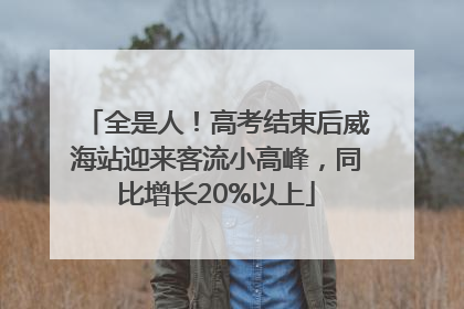 全是人！高考结束后威海站迎来客流小高峰，同比增长20%以上