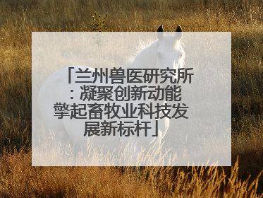 兰州兽医研究所：凝聚创新动能 擎起畜牧业科技发展新标杆