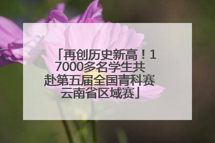 再创历史新高！17000多名学生共赴第五届全国青科赛云南省区域赛