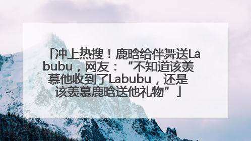 冲上热搜！鹿晗给伴舞送Labubu，网友：“不知道该羡慕他收到了Labubu，还是该羡慕鹿晗送他礼物”