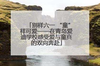 别样六一 “童”样可爱——在青岛爱迪学校感受爱与童真的双向奔赴