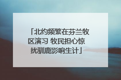 北约频繁在芬兰牧区演习 牧民担心惊扰驯鹿影响生计