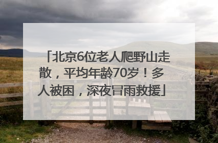 北京6位老人爬野山走散，平均年龄70岁！多人被困，深夜冒雨救援