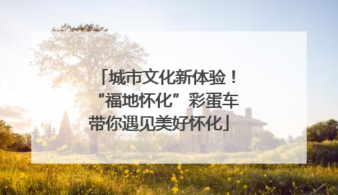 城市文化新体验！“福地怀化”彩蛋车带你遇见美好怀化