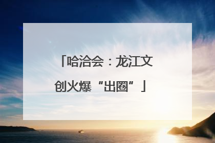 哈洽会：龙江文创火爆“出圈”