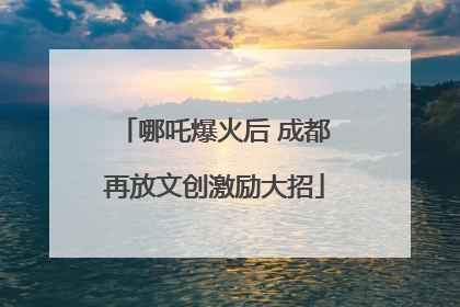 哪吒爆火后 成都再放文创激励大招