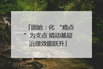 固始：化 “痛点”为支点 撬动基层治理效能跃升