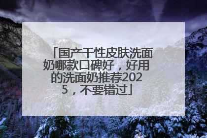 国产干性皮肤洗面奶哪款口碑好，好用的洗面奶推荐2025，不要错过