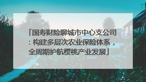 国寿财险聊城市中心支公司：构建多层次农业保险体系，全周期护航樱桃产业发展
