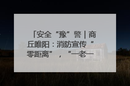 安全“豫”警｜商丘睢阳：消防宣传“零距离”，“一老一小”同守护