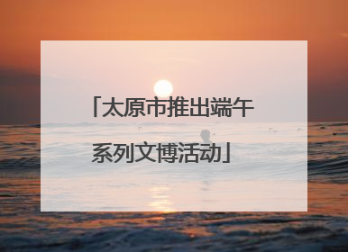 太原市推出端午系列文博活动