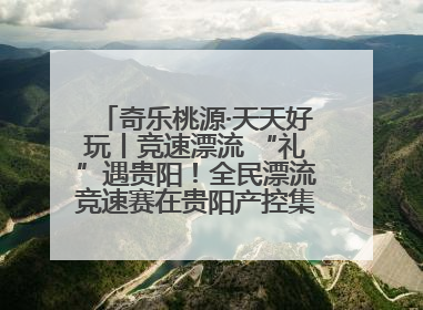 奇乐桃源·天天好玩丨竞速漂流 “礼”遇贵阳！全民漂流竞速赛在贵阳产控集团旗下桃源生态旅游度假区举行