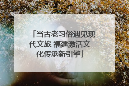 当古老习俗遇见现代文旅 福建激活文化传承新引擎