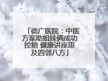 德广医院：中医方案助姐妹俩成功控糖 健康讲座惠及四邻八方
