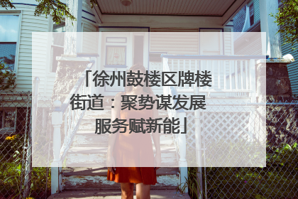 徐州鼓楼区牌楼街道：聚势谋发展 服务赋新能