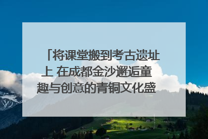 将课堂搬到考古遗址上 在成都金沙邂逅童趣与创意的青铜文化盛宴｜文化中国行