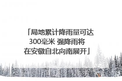 局地累计降雨量可达300毫米 强降雨将在安徽自北向南展开