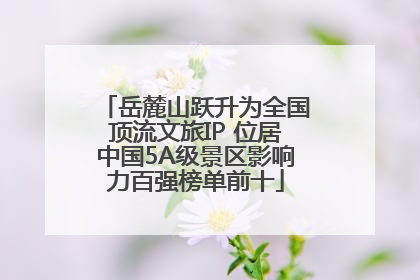 岳麓山跃升为全国顶流文旅IP 位居中国5A级景区影响力百强榜单前十