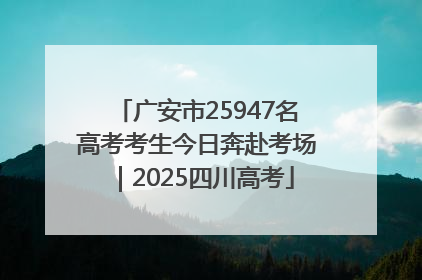 广安市25947名高考考生今日奔赴考场｜2025四川高考
